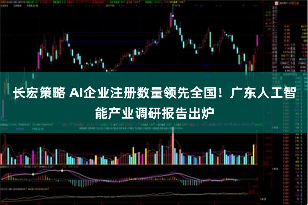 长宏策略 AI企业注册数量领先全国！广东人工智能产业调研报告出炉