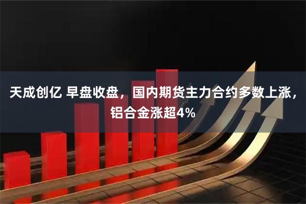 天成创亿 早盘收盘，国内期货主力合约多数上涨，铝合金涨超4%