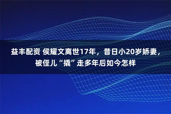 益丰配资 侯耀文离世17年，昔日小20岁娇妻，被侄儿“撬”走多年后如今怎样