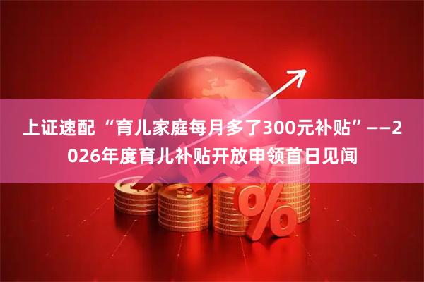 上证速配 “育儿家庭每月多了300元补贴”——2026年度育儿补贴开放申领首日见闻