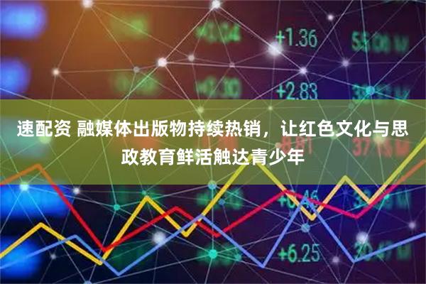 速配资 融媒体出版物持续热销，让红色文化与思政教育鲜活触达青少年