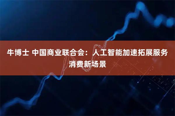 牛博士 中国商业联合会：人工智能加速拓展服务消费新场景