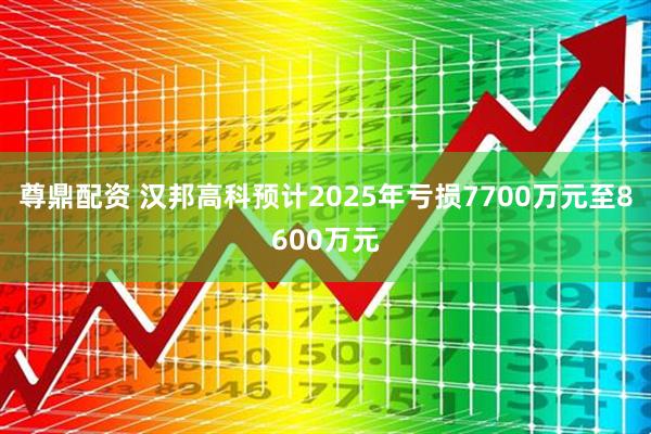 尊鼎配资 汉邦高科预计2025年亏损7700万元至8600万元