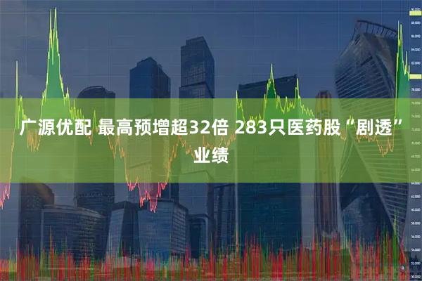 广源优配 最高预增超32倍 283只医药股“剧透”业绩