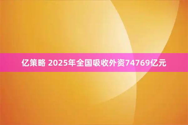 亿策略 2025年全国吸收外资74769亿元