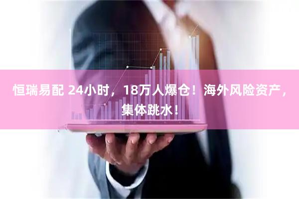 恒瑞易配 24小时，18万人爆仓！海外风险资产，集体跳水！