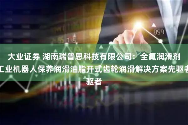 大业证券 湖南瑞普思科技有限公司：全氟润滑剂工业机器人保养润滑油脂开式齿轮润滑解决方案先驱者