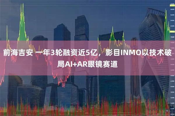 前海吉安 一年3轮融资近5亿，影目INMO以技术破局AI+AR眼镜赛道