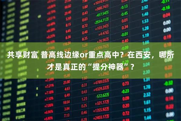 共享财富 普高线边缘or重点高中？在西安，哪所才是真正的“提分神器”？