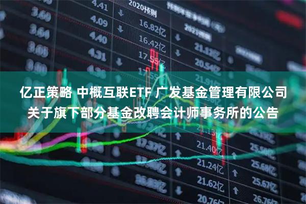 亿正策略 中概互联ETF 广发基金管理有限公司关于旗下部分基金改聘会计师事务所的公告