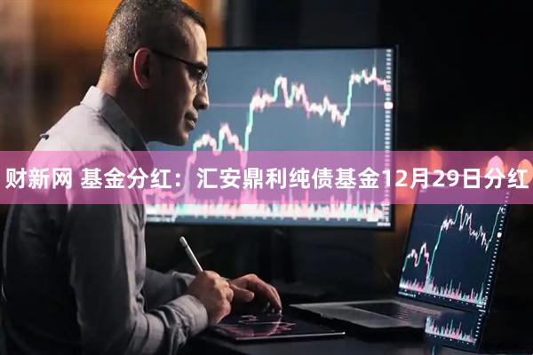 财新网 基金分红：汇安鼎利纯债基金12月29日分红