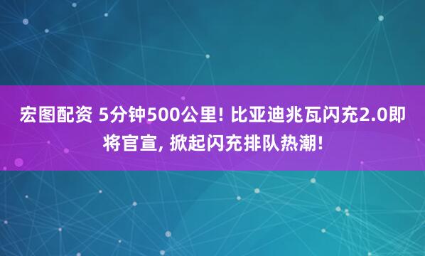 宏图配资 5分钟500公里! 比亚迪兆瓦闪充2.0即将官宣, 掀起闪充排队热潮!