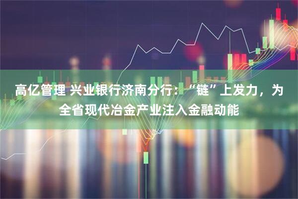高亿管理 兴业银行济南分行：“链”上发力，为全省现代冶金产业注入金融动能