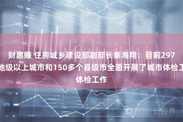 财惠赚 住房城乡建设部副部长秦海翔：目前297个地级以上城市和150多个县级市全面开展了城市体检工作
