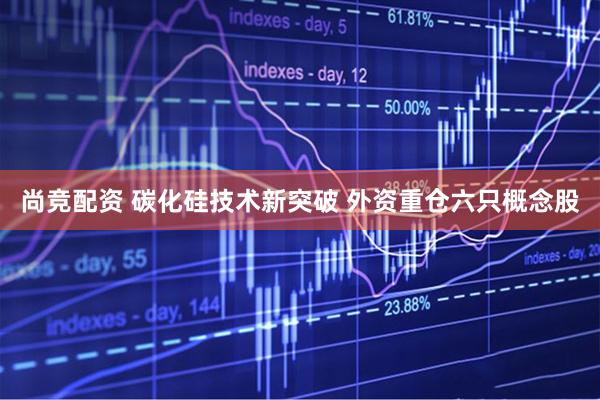尚竞配资 碳化硅技术新突破 外资重仓六只概念股