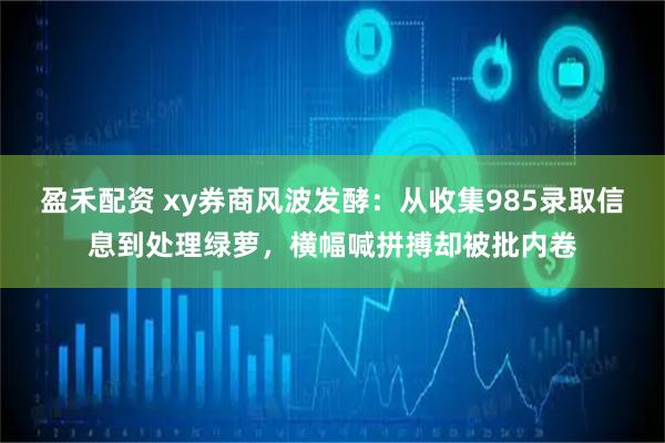 盈禾配资 xy券商风波发酵：从收集985录取信息到处理绿萝，横幅喊拼搏却被批内卷