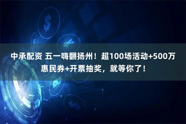 中承配资 五一嗨翻扬州！超100场活动+500万惠民券+开票抽奖，就等你了！