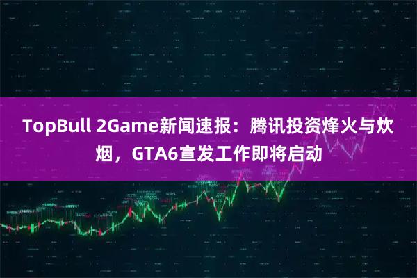 TopBull 2Game新闻速报：腾讯投资烽火与炊烟，GTA6宣发工作即将启动