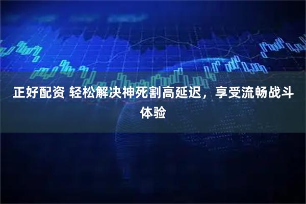 正好配资 轻松解决神死割高延迟，享受流畅战斗体验