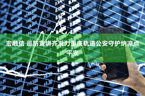 宏融信 巡防宣讲齐发力重庆轨道公安守护纳凉点平安